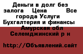 Деньги в долг без залога  › Цена ­ 100 - Все города Услуги » Бухгалтерия и финансы   . Амурская обл.,Селемджинский р-н